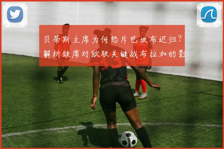 贝蒂斯主席为何怒斥巴坎布迟归？解析缺席对欧联关键战布拉加的影响