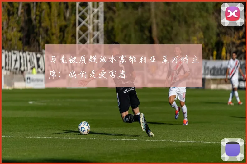 马竞被质疑放水塞维利亚 莱万特主席：我们是受害者