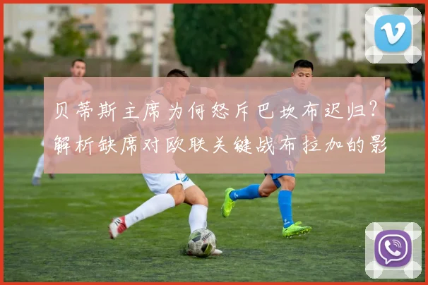 贝蒂斯主席为何怒斥巴坎布迟归?解析缺席对欧联关键战布拉加的影响
