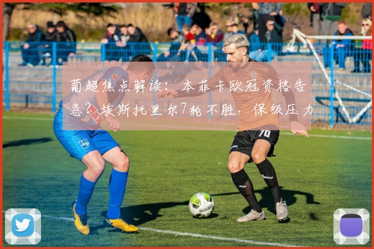 葡超焦点解读:本菲卡欧冠资格告急?埃斯托里尔7轮不胜,保级压力几何?