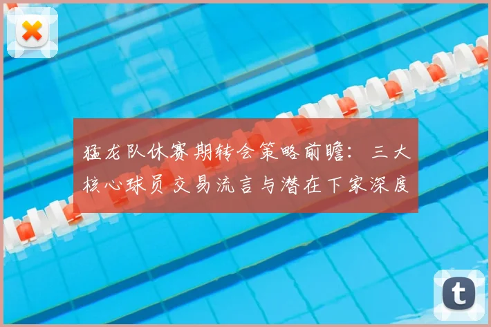 猛龙队休赛期转会策略前瞻：三大核心球员交易流言与潜在下家深度分析