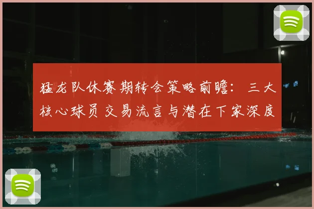 猛龙队休赛期转会策略前瞻：三大核心球员交易流言与潜在下家深度分析